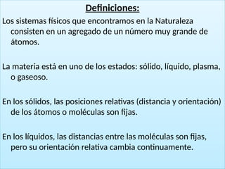 12
Definiciones:
Los sistemas físicos que encontramos en la Naturaleza
consisten en un agregado de un número muy grande de
átomos.
La materia está en uno de los estados: sólido, líquido, plasma,
o gaseoso.
En los sólidos, las posiciones relativas (distancia y orientación)
de los átomos o moléculas son fijas.
En los líquidos, las distancias entre las moléculas son fijas,
pero su orientación relativa cambia continuamente.
 