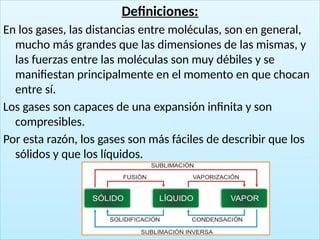 13
Definiciones:
En los gases, las distancias entre moléculas, son en general,
mucho más grandes que las dimensiones de las mismas, y
las fuerzas entre las moléculas son muy débiles y se
manifiestan principalmente en el momento en que chocan
entre sí.
Los gases son capaces de una expansión infinita y son
compresibles.
Por esta razón, los gases son más fáciles de describir que los
sólidos y que los líquidos.
 