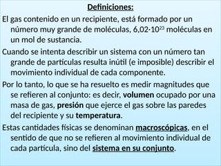14
Definiciones:
El gas contenido en un recipiente, está formado por un
número muy grande de moléculas, 6,02·1023
moléculas en
un mol de sustancia.
Cuando se intenta describir un sistema con un número tan
grande de partículas resulta inútil (e imposible) describir el
movimiento individual de cada componente.
Por lo tanto, lo que se ha resuelto es medir magnitudes que
se refieren al conjunto: es decir, volumen ocupado por una
masa de gas, presión que ejerce el gas sobre las paredes
del recipiente y su temperatura.
Estas cantidades físicas se denominan macroscópicas, en el
sentido de que no se refieren al movimiento individual de
cada partícula, sino del sistema en su conjunto.
 