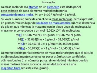 16
Masa molar
La masa molar de los átomos de un elemento está dado por el
peso atómico de cada elemento multiplicado por la
constante de masa molar, M u = 1×10−3
kg/mol = 1 g/mol.
Su valor numérico coincide con el de la masa molecular, pero expresado
en gramos/mol en lugar de unidades de masa atómica (u), y se diferencia
de ella en que mientras la masa molecular alude una sola molécula, la
masa molar corresponde a un mol (6,022×1023
) de moléculas:
M(H) = 1,007 97(7) u × 1 g/mol = 1.007 97(7) g/mol
M(S) = 32,065(5) u × 1 g/mol = 32,065(5) g/mol
M(Cl) = 35,453(2) u × 1 g/mol = 35,453(2) g/mol
M(Fe) = 55,845(2) u × 1 g/mol = 55,845(2) g/mol
La multiplicación por la constante de masa molar asegura que el cálculo
es dimensionalmente correcto: los pesos atómicos son cantidades
adimensionales (i. e. números puros, sin unidades) mientras que las
masas molares tienen asociada una unidad asociada a una
magnitud física (en este caso, g/mol).
 