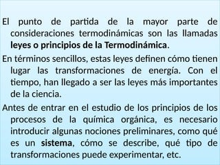 17
El punto de partida de la mayor parte de
consideraciones termodinámicas son las llamadas
leyes o principios de la Termodinámica.
En términos sencillos, estas leyes definen cómo tienen
lugar las transformaciones de energía. Con el
tiempo, han llegado a ser las leyes más importantes
de la ciencia.
Antes de entrar en el estudio de los principios de los
procesos de la química orgánica, es necesario
introducir algunas nociones preliminares, como qué
es un sistema, cómo se describe, qué tipo de
transformaciones puede experimentar, etc.
 
