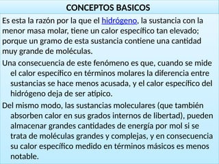 18
CONCEPTOS BASICOS
Es esta la razón por la que el hidrógeno, la sustancia con la
menor masa molar, tiene un calor específico tan elevado;
porque un gramo de esta sustancia contiene una cantidad
muy grande de moléculas.
Una consecuencia de este fenómeno es que, cuando se mide
el calor específico en términos molares la diferencia entre
sustancias se hace menos acusada, y el calor específico del
hidrógeno deja de ser atípico.
Del mismo modo, las sustancias moleculares (que también
absorben calor en sus grados internos de libertad), pueden
almacenar grandes cantidades de energía por mol si se
trata de moléculas grandes y complejas, y en consecuencia
su calor específico medido en términos másicos es menos
notable.
 