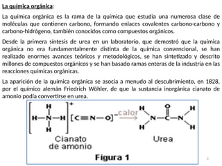2
La química orgánica:
La química orgánica es la rama de la química que estudia una numerosa clase de
moléculas que contienen carbono, formando enlaces covalentes carbono-carbono y
carbono-hidrógeno, también conocidos como compuestos orgánicos.
Desde la primera síntesis de urea en un laboratorio, que demostró que la química
orgánica no era fundamentalmente distinta de la química convencional, se han
realizado enormes avances teóricos y metodológicos, se han sintetizado y descrito
millones de compuestos orgánicos y se han basado ramas enteras de la industria en las
reacciones químicas orgánicas.
La aparición de la química orgánica se asocia a menudo al descubrimiento, en 1828,
por el químico alemán Friedrich Wöhler, de que la sustancia inorgánica cianato de
amonio podía convertirse en urea.
 