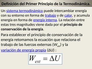 21
Definición del Primer Principio de la Termodinámica.
Un sistema termodinámico puede intercambiar energía
con su entorno en forma de trabajo y de calor, y acumula
energía en forma de energía interna. La relación entre
estas tres magnitudes viene dada por el principio de
conservación de la energía.
Para establecer el principio de conservación de la
energía retomamos la ecuación que relaciona el
trabajo de las fuerzas externas (Wext) y la
variación de energía propia (ΔU) :
 