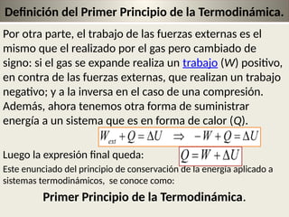 22
Definición del Primer Principio de la Termodinámica.
Por otra parte, el trabajo de las fuerzas externas es el
mismo que el realizado por el gas pero cambiado de
signo: si el gas se expande realiza un trabajo (W) positivo,
en contra de las fuerzas externas, que realizan un trabajo
negativo; y a la inversa en el caso de una compresión.
Además, ahora tenemos otra forma de suministrar
energía a un sistema que es en forma de calor (Q).
Luego la expresión final queda:
Este enunciado del principio de conservación de la energía aplicado a
sistemas termodinámicos, se conoce como:
Primer Principio de la Termodinámica.
 