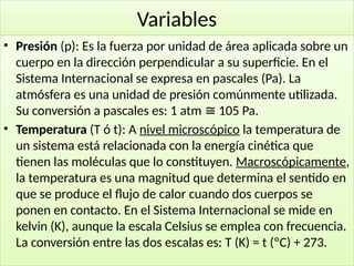 24
Variables
• Presión (p): Es la fuerza por unidad de área aplicada sobre un
cuerpo en la dirección perpendicular a su superficie. En el
Sistema Internacional se expresa en pascales (Pa). La
atmósfera es una unidad de presión comúnmente utilizada.
Su conversión a pascales es: 1 atm 105 Pa.
≅
• Temperatura (T ó t): A nivel microscópico la temperatura de
un sistema está relacionada con la energía cinética que
tienen las moléculas que lo constituyen. Macroscópicamente,
la temperatura es una magnitud que determina el sentido en
que se produce el flujo de calor cuando dos cuerpos se
ponen en contacto. En el Sistema Internacional se mide en
kelvin (K), aunque la escala Celsius se emplea con frecuencia.
La conversión entre las dos escalas es: T (K) = t (ºC) + 273.
 