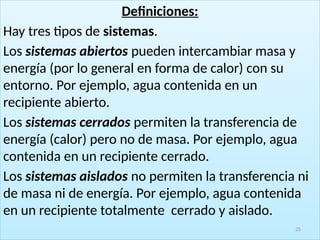 Definiciones:
Hay tres tipos de sistemas.
Los sistemas abiertos pueden intercambiar masa y
energía (por lo general en forma de calor) con su
entorno. Por ejemplo, agua contenida en un
recipiente abierto.
Los sistemas cerrados permiten la transferencia de
energía (calor) pero no de masa. Por ejemplo, agua
contenida en un recipiente cerrado.
Los sistemas aislados no permiten la transferencia ni
de masa ni de energía. Por ejemplo, agua contenida
en un recipiente totalmente cerrado y aislado.
25
 