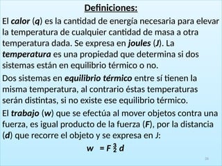 Definiciones:
El calor (q) es la cantidad de energía necesaria para elevar
la temperatura de cualquier cantidad de masa a otra
temperatura dada. Se expresa en joules (J). La
temperatura es una propiedad que determina si dos
sistemas están en equilibrio térmico o no.
Dos sistemas en equilibrio térmico entre sí tienen la
misma temperatura, al contrario éstas temperaturas
serán distintas, si no existe ese equilibrio térmico.
El trabajo (w) que se efectúa al mover objetos contra una
fuerza, es igual producto de la fuerza (F), por la distancia
(d) que recorre el objeto y se expresa en J:
w = F  d
26
 