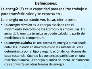 Definiciones:
La energía (E) es la capacidad para realizar trabajo o
para transferir calor y se expresa en J.
La energía no se puede ver, tocar, oler o pesar.
• La energía térmica es la energía asociada con el
movimiento aleatorio de los átomos y las moléculas. En
general, la energía térmica se puede calcular a partir de
mediciones de temperatura.
• La energía química es una forma de energía almacenada
entre las unidades estructurales de las sustancias; está
determinada por el tipo y organización de los átomos de
cada sustancia. Cuando las sustancias participan en una
reacción química, la energía química se libera, se almacena
o se convierte en otras formas de energía. 27
 