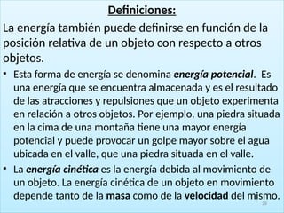 Definiciones:
La energía también puede definirse en función de la
posición relativa de un objeto con respecto a otros
objetos.
• Esta forma de energía se denomina energía potencial. Es
una energía que se encuentra almacenada y es el resultado
de las atracciones y repulsiones que un objeto experimenta
en relación a otros objetos. Por ejemplo, una piedra situada
en la cima de una montaña tiene una mayor energía
potencial y puede provocar un golpe mayor sobre el agua
ubicada en el valle, que una piedra situada en el valle.
• La energía cinética es la energía debida al movimiento de
un objeto. La energía cinética de un objeto en movimiento
depende tanto de la masa como de la velocidad del mismo.
28
 