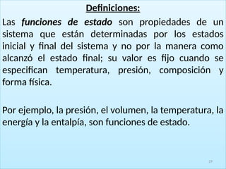 Definiciones:
Las funciones de estado son propiedades de un
sistema que están determinadas por los estados
inicial y final del sistema y no por la manera como
alcanzó el estado final; su valor es fijo cuando se
especifican temperatura, presión, composición y
forma física.
Por ejemplo, la presión, el volumen, la temperatura, la
energía y la entalpía, son funciones de estado.
29
 
