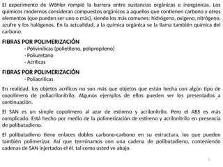 3
El experimento de Wöhler rompió la barrera entre sustancias orgánicas e inorgánicas. Los
químicos modernos consideran compuestos orgánicos a aquellos que contienen carbono y otros
elementos (que pueden ser uno o más), siendo los más comunes: hidrógeno, oxígeno, nitrógeno,
azufre y los halógenos. En la actualidad, a la química orgánica se la llama también química del
carbono.
FIBRAS POR POLIMERIZACIÓN
· Polivinílicas (polietileno, polipropileno)
· Poliuretano
· Acrílicas
FIBRAS POR POLIMERIZACIÓN
· Poliacrilicas
En realidad, los objetos acrílicos no son más que objetos que están hecha con algún tipo de
copolímero de poliacrilonitrilo. Algunos ejemplos de ellos pueden ser los presentados a
continuación.
El SAN es un simple copolímero al azar de estireno y acrilonitrilo. Pero el ABS es más
complicado. Está hecho por medio de la polimerización de estireno y acrilonitrilo en presencia
de polibutadieno.
El polibutadieno tiene enlaces dobles carbono-carbono en su estructura, los que pueden
también polimerizar. Así que terminamos con una cadena de polibutadieno, conteniendo
cadenas de SAN injertados el él, tal como usted ve abajo.
 