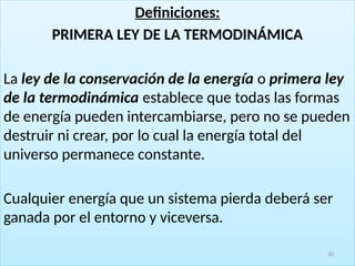 Definiciones:
PRIMERA LEY DE LA TERMODINÁMICA
La ley de la conservación de la energía o primera ley
de la termodinámica establece que todas las formas
de energía pueden intercambiarse, pero no se pueden
destruir ni crear, por lo cual la energía total del
universo permanece constante.
Cualquier energía que un sistema pierda deberá ser
ganada por el entorno y viceversa.
30
 