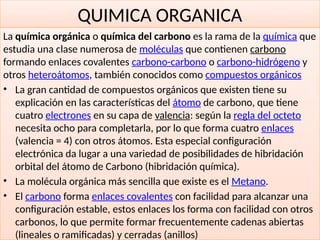 31
QUIMICA ORGANICA
La química orgánica o química del carbono es la rama de la química que
estudia una clase numerosa de moléculas que contienen carbono
formando enlaces covalentes carbono-carbono o carbono-hidrógeno y
otros heteroátomos, también conocidos como compuestos orgánicos
• La gran cantidad de compuestos orgánicos que existen tiene su
explicación en las características del átomo de carbono, que tiene
cuatro electrones en su capa de valencia: según la regla del octeto
necesita ocho para completarla, por lo que forma cuatro enlaces
(valencia = 4) con otros átomos. Esta especial configuración
electrónica da lugar a una variedad de posibilidades de hibridación
orbital del átomo de Carbono (hibridación química).
• La molécula orgánica más sencilla que existe es el Metano.
• El carbono forma enlaces covalentes con facilidad para alcanzar una
configuración estable, estos enlaces los forma con facilidad con otros
carbonos, lo que permite formar frecuentemente cadenas abiertas
(lineales o ramificadas) y cerradas (anillos)
 