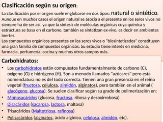 32
Clasificación según su origen:
La clasificación por el origen suele englobarse en dos tipos: natural o sintético.
Aunque en muchos casos el origen natural se asocia a el presente en los seres vivos no
siempre ha de ser así, ya que la síntesis de moléculas orgánicas cuya química y
estructura se basa en el carbono, también se sintetizan ex-vivo, es decir en ambientes
inertes.
Los compuestos orgánicos presentes en los seres vivos o "biosintetizados" constituyen
una gran familia de compuestos orgánicos. Su estudio tiene interés en medicina,
farmacia, perfumería, cocina y muchos otros campos más.
Carbohidratos:
• Los carbohidratos están compuestos fundamentalmente de carbono (C),
oxígeno (O) e hidrógeno (H). Son a menudo llamados "azúcares" pero esta
nomenclatura no es del todo correcta. Tienen una gran presencia en el reino
vegetal (fructosa, celulosa, almidón, alginatos), pero también en el animal (
glucógeno, glucosa). Se suelen clasificar según su grado de polimerización en:
• Monosacáridos (glucosa, fructosa, ribosa y desoxirrobosa)
• Disacáridos (sacarosa, lactosa, maltosa)
• Trisacáridos (Maltotriosa, rafinosa)
• Polisacáridos (alginatos, ácido algínico, celulosa, almidón, etc).
 