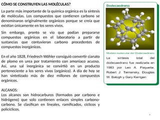 4
CÓMO SE CONSTRUYEN LAS MOLÉCULAS?
La parte más importante de la química orgánica es la síntesis
de moléculas. Los compuestos que contienen carbono se
denominaron originalmente orgánicos porque se creía que
existían únicamente en los seres vivos.
Sin embargo, pronto se vio que podían prepararse
compuestos orgánicos en el laboratorio a partir de
sustancias que contuvieran carbono procedentes de
compuestos inorgánicos.
En el año 1828, Friedrech Wöhler consiguió convertir cianato
de plomo en urea por tratamiento con amoniaco acuoso.
Así, una sal inorgánica se convirtió en un producto
perteneciente a los seres vivos (orgánico). A día de hoy se
han sintetizado más de diez millones de compuestos
orgánicos.
ALCANOS:
Los alcanos son hidrocarburos (formados por carbono e
hidrógeno) que solo contienen enlaces simples carbono-
carbono. Se clasifican en lineales, ramificados, cíclicos y
policíclicos.
 