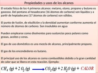 42
Propiedades y usos de los alcanos
El estado físico de los 4 primeros alcanos: metano, etano, propano y butano es
gaseoso. Del pentano al hexadecano (16 átomos de carbono) son líquidos y a
partir de heptadecano (17 átomos de carbono) son sólidos.
El punto de fusión, de ebullición y la densidad aumentan conforme aumenta el
número de átomos de carbono. Son insolubles en agua
Pueden emplearse como disolventes para sustancias poco polares como
grasas, aceites y ceras.
El gas de uso doméstico es una mezcla de alcanos, principalmente propano.
El gas de los encendedores es butano.
El principal uso de los alcanos es como combustibles debido a la gran cantidad
de calor que se libera en esta reacción. Ejemplo:
 