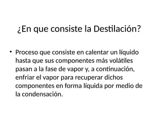 ¿En que consiste la Destilación?
• Proceso que consiste en calentar un líquido
hasta que sus componentes más volátiles
pasan a la fase de vapor y, a continuación,
enfriar el vapor para recuperar dichos
componentes en forma líquida por medio de
la condensación.
 