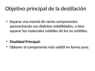 Objetivo principal de la destilación
• Separar una mezcla de varios componentes
aprovechando sus distintas volatilidades, o bien
separar los materiales volátiles de los no volátiles.
• Finalidad Principal:
• Obtener el componente más volátil en forma pura.
 