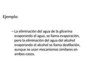 Ejemplo:
– La eliminación del agua de la glicerina
evaporando el agua, se llama evaporación,
pero la eliminación del agua del alcohol
evaporando el alcohol se llama destilación,
aunque se usan mecanismos similares en
ambos casos.
 