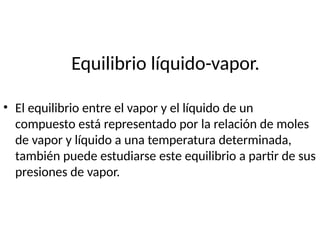 Equilibrio líquido-vapor.
• El equilibrio entre el vapor y el líquido de un
compuesto está representado por la relación de moles
de vapor y líquido a una temperatura determinada,
también puede estudiarse este equilibrio a partir de sus
presiones de vapor.
 