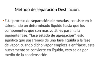 Método de separación Destilación.
•Este proceso de separación de mezclas, consiste en ir
calentando un determinado líquido hasta que los
componentes que son más volátiles pasan a la
siguiente fase, “fase estado de agregación“, esto
significa que pasaremos de una fase liquida a la fase
de vapor, cuando dicho vapor empieza a enfriarse, este
nuevamente se convierte en líquido, esto se da por
medio de la condensación.
 