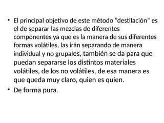 • El principal objetivo de este método “destilación” es
el de separar las mezclas de diferentes
componentes ya que es la manera de sus diferentes
formas volátiles, las irán separando de manera
individual y no grupales, también se da para que
puedan separarse los distintos materiales
volátiles, de los no volátiles, de esa manera es
que queda muy claro, quien es quien.
• De forma pura.
 