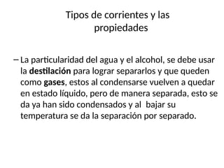 Tipos de corrientes y las
propiedades
– La particularidad del agua y el alcohol, se debe usar
la destilación para lograr separarlos y que queden
como gases, estos al condensarse vuelven a quedar
en estado líquido, pero de manera separada, esto se
da ya han sido condensados y al bajar su
temperatura se da la separación por separado.
 