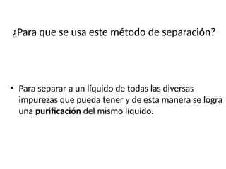 ¿Para que se usa este método de separación?
• Para separar a un líquido de todas las diversas
impurezas que pueda tener y de esta manera se logra
una purificación del mismo líquido.
 