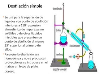 Destilación simple
• Se usa para la separación de
líquidos con punto de ebullición
inferiores a 150º a presión
atmosférica de impurezas no
volátiles o de otros líquidos
miscibles que presenten un
punto de ebullición al menos
25º superior al primero de
ellos.
• Para que la ebullición sea
homogénea y no se produzcan
proyecciones se introduce en el
matraz un trozo de plato
poroso.
 