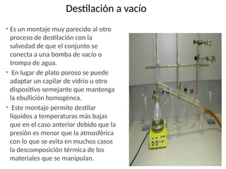 Destilación a vacío
• Es un montaje muy parecido al otro
proceso de destilación con la
salvedad de que el conjunto se
conecta a una bomba de vacío o
trompa de agua.
• En lugar de plato poroso se puede
adaptar un capilar de vidrio u otro
dispositivo semejante que mantenga
la ebullición homogénea.
• Este montaje permite destilar
líquidos a temperaturas más bajas
que en el caso anterior debido que la
presión es menor que la atmosférica
con lo que se evita en muchos casos
la descomposición térmica de los
materiales que se manipulan.
 