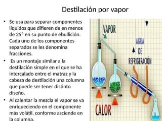 Destilación por vapor
• Se usa para separar componentes
líquidos que difieren de en menos
de 25º en su punto de ebullición.
Cada uno de los componentes
separados se les denomina
fracciones.
• Es un montaje similar a la
destilación simple en el que se ha
intercalado entre el matraz y la
cabeza de destilación una columna
que puede ser tener distinto
diseño.
• Al calentar la mezcla el vapor se va
enriqueciendo en el componente
más volátil, conforme asciende en
 