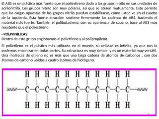 6
El ABS es un plástico más fuerte que el poliestireno dado a los grupos nitrilo en sus unidades de
acrilonitrilo. Los grupos nitrilo son muy polares, así que se atraen mutuamente. Esto permite
que las cargas opuestas de los grupos nitrilo puedan estabilizarse, como usted ve en el cuadro
de la izquierda. Esta fuerte atracción sostiene firmemente las cadenas de ABS, haciendo el
material más fuerte. También el polibutadieno, con su apariencia de caucho, hace al ABS más
resistente que el poliestireno.
· POLIVINILICAS
Dentro de este grupo englobamos al polietileno y al polipropileno.
El polietileno es el plástico más utilizado en el mundo, su utilidad es infinita, ya que nos lo
podemos encontrar en todas partes. Su estructura es muy simple, y es un material muy versátil.
Una molécula de etileno no es más que una larga cadena de átomos de carbonos , con dos
átomos de carbono unidos a cuatro átomos de hidrógeno.
 