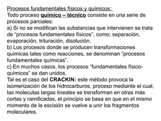 Procesos fundamentales físicos y químicos:
Todo proceso químico – técnico consiste en una serie de
procesos parciales:
a) Si no se modifican las substancias que intervienen se trata
de “procesos fundamentales físicos”, como; separación,
evaporación, trituración, disolución.
b) Los procesos donde se producen transformaciones
químicas tales como reacciones, se denominan “procesos
fundamentales químicas”.
c) En muchos casos, los procesos “fundamentales físico-
químicos” se dan unidos.
Tal es el caso del CRACKIN: este método provoca la
isomerización de los hidrocarburos, proceso mediante el cual,
las moleculas largas lineales se trensforman en otras más
cortas y ramificadas, el principio se basa en que en el mismo
momento de la escisión se vuelve a unir los fragmentos
moleculares.
 