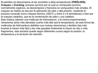 El petróleo se descompone al ser sometido a altas temperaturas (PIRÓLISIS).
Craqueo o Cracking, proceso químico por el cual un compuesto químico,
normalmente orgánico, se descompone o fracciona en compuestos más simples. El
craqueo se realiza ya sea por la aplicación de calor y alta presión, mediante el
proceso conocido como craqueo térmico, (500°C y entre 2 y 8 atmósferas) o bien por
el craqueo catalítico, que es la combinación de calor y una catálisis.
Esto implica calentar una molécula de hidrocarburo, y la misma experimentará
vibraciones tanto más elevadas cuanto más alta sea la temperatura, de esta forma las
moléculas de hidrocarburo debilitan sus mutuas atracciones y destilan (las más
livianas lo hacen más fácil y las más pesadas finalmente lo hacen en dos o más
fragmentos, esta escisión puede seguir diferentes cursos según la presión, la
temperatura y la duración de reacción.
 