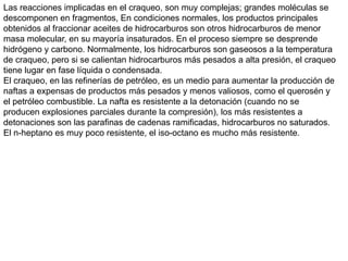 Las reacciones implicadas en el craqueo, son muy complejas; grandes moléculas se
descomponen en fragmentos, En condiciones normales, los productos principales
obtenidos al fraccionar aceites de hidrocarburos son otros hidrocarburos de menor
masa molecular, en su mayoría insaturados. En el proceso siempre se desprende
hidrógeno y carbono. Normalmente, los hidrocarburos son gaseosos a la temperatura
de craqueo, pero si se calientan hidrocarburos más pesados a alta presión, el craqueo
tiene lugar en fase líquida o condensada.
El craqueo, en las refinerías de petróleo, es un medio para aumentar la producción de
naftas a expensas de productos más pesados y menos valiosos, como el querosén y
el petróleo combustible. La nafta es resistente a la detonación (cuando no se
producen explosiones parciales durante la compresión), los más resistentes a
detonaciones son las parafinas de cadenas ramificadas, hidrocarburos no saturados.
El n-heptano es muy poco resistente, el iso-octano es mucho más resistente.
 