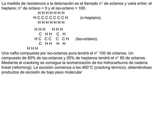 La medida de resistencia a la detonación es el llamado n° de octanos y varia entre: el
heptano; n° de octano = 0 y el iso-octano = 100.
H H H H H H H
H C C C C C C C H (n-heptano)
H H H H H H H
H H H H H H
C H H C H
H C C C C C H (Iso-octano).
C H H H H
H H H
Una nafta compuesta por iso-octanos pura tendrá el n° 100 de octanos. Un
compuesto de 80% de iso-octanos y 20% de heptanos tendrá el n° 80 de octanos.
Mediante el crackimg se consigue la isomerización de los hidrocarburos de cadena
lineal (reforming). La escisión comienza a los 400°C (cracking térmico), obteniéndose
productos de escisión de bajo peso molecular
 