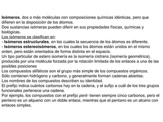 Isómeros, dos o más moléculas con composiciones químicas idénticas, pero que
difieren en la disposición de los átomos.
Dos sustancias isómeras pueden diferir en sus propiedades físicas, químicas y
biológicas.
Los isómeros se clasifican en:
- Isómeros estructurales, en los cuales la secuencia de los átomos es diferente.
- Isómeros estereoisómeros, en los cuales los átomos están unidos en el mismo
orden, pero están orientados de forma distinta en el espacio.
Un tipo particular de estero isomería es la isomería cistrans (isomería geométrica),
producida por una molécula forzada por la rotación limitada de los enlaces a una de las
posibles posiciones
Los compuestos alifáticos son el grupo más simple de los compuestos orgánicos.
Sólo contienen hidrógeno y carbono, y generalmente forman cadenas abiertas.
Los nombres de los compuestos describen su identidad.
El prefijo indica cuántos carbonos hay en la cadena, y el sufijo a cuál de los tres grupos
funcionales pertenece una cadena.
Por ejemplo, los compuestos con el prefijo pent- tienen siempre cinco carbonos, pero el
penteno es un alqueno con un doble enlace, mientras que el pentano es un alcano con
enlaces simples.
 