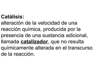 Catálisis:
alteración de la velocidad de una
reacción química, producida por la
presencia de una sustancia adicional,
llamada catalizador, que no resulta
químicamente alterada en el transcurso
de la reacción.
 