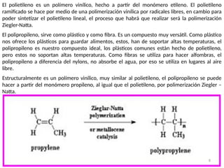 8
El polietileno es un polímero vinílico, hecho a partir del monómero etileno. El polietileno
ramificado se hace por medio de una polimerización vinílica por radicales libres, en cambio para
poder sintetizar el polietileno lineal, el proceso que habrá que realizar será la polimerización
Ziegler-Natta.
El polipropileno, sirve como plástico y como fibra. Es un compuesto muy versátil. Como plástico
nos ofrece los plásticos para guardar alimentos, estos, han de soportar altas temperaturas, el
polipropileno es nuestro compuesto ideal, los plásticos comunes están hecho de polietileno,
pero estos no soportan altas temperaturas. Como fibras se utiliza para hacer alfombras, el
polipropileno a diferencia del nylons, no absorbe el agua, por eso se utiliza en lugares al aire
libre.
Estructuralmente es un polímero vinílico, muy similar al polietileno, el polipropileno se puede
hacer a partir del monómero propileno, al igual que el polietileno, por polimerización Ziegler –
Natta.
 