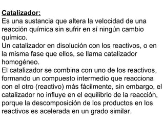 Catalizador:
Es una sustancia que altera la velocidad de una
reacción química sin sufrir en sí ningún cambio
químico.
Un catalizador en disolución con los reactivos, o en
la misma fase que ellos, se llama catalizador
homogéneo.
El catalizador se combina con uno de los reactivos,
formando un compuesto intermedio que reacciona
con el otro (reactivo) más fácilmente, sin embargo, el
catalizador no influye en el equilibrio de la reacción,
porque la descomposición de los productos en los
reactivos es acelerada en un grado similar.
 