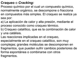 Craqueo o Cracking:
Proceso químico por el cual un compuesto químico,
normalmente orgánico, se descompone o fracciona
en compuestos más simples. El craqueo se realiza ya
sea por:
a) La aplicación de calor y alta presión, mediante el
proceso conocido como craqueo térmico.
b) Craqueo catalítico, que es la combinación de calor
y una catálisis.
Las reacciones implicadas en el craqueo,
especialmente en el craqueo catalítico, son muy
complejas; grandes moléculas se descomponen en
fragmentos, que pueden sufrir cambios posteriores de
forma espontánea o combinarse con otros
fragmentos.
 