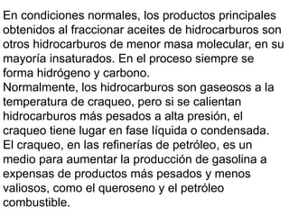 En condiciones normales, los productos principales
obtenidos al fraccionar aceites de hidrocarburos son
otros hidrocarburos de menor masa molecular, en su
mayoría insaturados. En el proceso siempre se
forma hidrógeno y carbono.
Normalmente, los hidrocarburos son gaseosos a la
temperatura de craqueo, pero si se calientan
hidrocarburos más pesados a alta presión, el
craqueo tiene lugar en fase líquida o condensada.
El craqueo, en las refinerías de petróleo, es un
medio para aumentar la producción de gasolina a
expensas de productos más pesados y menos
valiosos, como el queroseno y el petróleo
combustible.
 