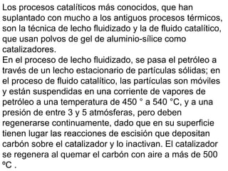 Los procesos catalíticos más conocidos, que han
suplantado con mucho a los antiguos procesos térmicos,
son la técnica de lecho fluidizado y la de fluido catalítico,
que usan polvos de gel de aluminio-sílice como
catalizadores.
En el proceso de lecho fluidizado, se pasa el petróleo a
través de un lecho estacionario de partículas sólidas; en
el proceso de fluido catalítico, las partículas son móviles
y están suspendidas en una corriente de vapores de
petróleo a una temperatura de 450 ° a 540 °C, y a una
presión de entre 3 y 5 atmósferas, pero deben
regenerarse continuamente, dado que en su superficie
tienen lugar las reacciones de escisión que depositan
carbón sobre el catalizador y lo inactivan. El catalizador
se regenera al quemar el carbón con aire a más de 500
ºC .
 