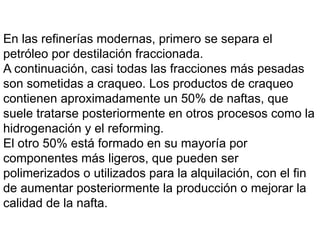 En las refinerías modernas, primero se separa el
petróleo por destilación fraccionada.
A continuación, casi todas las fracciones más pesadas
son sometidas a craqueo. Los productos de craqueo
contienen aproximadamente un 50% de naftas, que
suele tratarse posteriormente en otros procesos como la
hidrogenación y el reforming.
El otro 50% está formado en su mayoría por
componentes más ligeros, que pueden ser
polimerizados o utilizados para la alquilación, con el fin
de aumentar posteriormente la producción o mejorar la
calidad de la nafta.
 