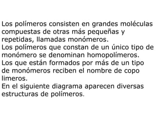 Los polímeros consisten en grandes moléculas
compuestas de otras más pequeñas y
repetidas, llamadas monómeros.
Los polímeros que constan de un único tipo de
monómero se denominan homopolímeros.
Los que están formados por más de un tipo
de monómeros reciben el nombre de copo
limeros.
En el siguiente diagrama aparecen diversas
estructuras de polímeros.
 