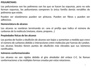 9
POLIURETANO:
Los poliuretanos son los polímeros con los que se hacen las espumas, pero no solo
forman espumas, los poliuretanos componen la única familia demás versátiles de
polímeros que existe.
Pueden ser elastómeros pueden ser pinturas. Pueden ser fibras y pueden ser
adhesivos.
Nomenclatura de alcanos
Los alcanos se nombran terminando en -ano el prefijo que indica el número de
carbonos de la molécula (metano, etano, propano...)
Propiedades físicas de los alcanos
Los puntos de fusión y ebullición de alcanos son bajos y aumentan a medida que crece
el número de carbonos debido a interacciones entre moléculas por fuerzas de London.
Los alcanos lineales tienen puntos de ebullición más elevados que sus isómeros
ramificados.
Isómeros conformacionales
Los alcanos no son rígidos debido al giro alrededor del enlace C-C. Se llaman
conformaciones a las múltiples formas creadas por estas rotaciones.
 