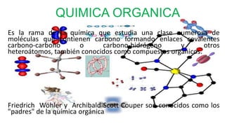 QUIMICA ORGANICA
Es la rama de la química que estudia una clase numerosa de
moléculas que contienen carbono formando enlaces covalentes
carbono-carbono      o      carbono-hidrógeno      y       otros
heteroátomos, también conocidos como compuestos orgánicos.




Friedrich Wöhler y Archibald Scott Couper son conocidos como los
"padres" de la química orgánica
                             .
 