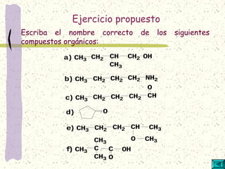 Ejercicio propuesto
Escriba el nombre correcto de los siguientes
compuestos orgánicos:
a) CH3 CH2 CH
CH3
CH2 OH
b) CH3 CH2 CH2 CH2 NH2
c) CH3 CH2 CH2 CH2 CH
O
d) O
e) CH3 CH2 CH2 CH CH3
O CH3
f) CH3
C
CH3
CH3
C
O
OH
 
