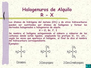 Halogenuros de Alquilo
R - X
Los átomos de hidrógeno del metano (CH4) y de otros hidrocarburos
pueden ser sustituidos por átomos de halógenos y formar los
derivados halogenados o halogenuros de alquilo.
X = Cl, Br, F, I
Se nombra el halógeno anteponiendo el número o números de los
carbonos donde están ligados, empleando los prefijos bi, tri, etc.,
según las veces que aparezca el halógeno, al final se dice el nombre
del hidrocarburo correspondiente.
Ejemplos:
 